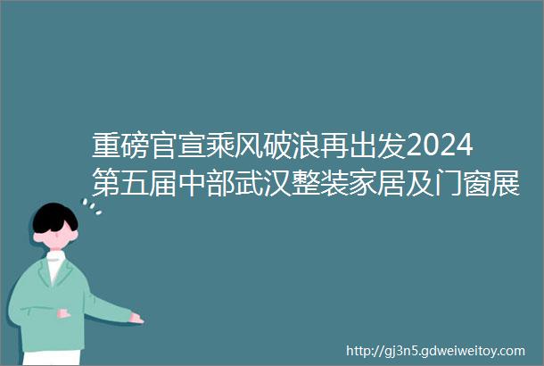重磅官宣乘风破浪再出发2024第五届中部武汉整装家居及门窗展暨厨电卫浴展于9月26日在武汉隆重举行